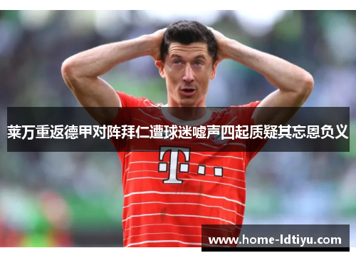 莱万重返德甲对阵拜仁遭球迷嘘声四起质疑其忘恩负义
